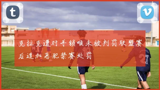 克拉克遭对手锁喉未被判罚联盟赛后追加恶犯禁赛处罚