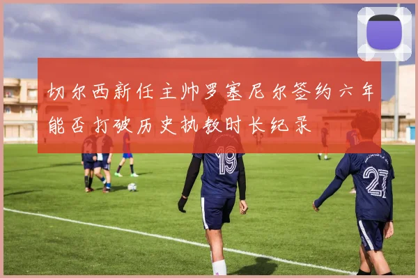 切尔西新任主帅罗塞尼尔签约六年能否打破历史执教时长纪录