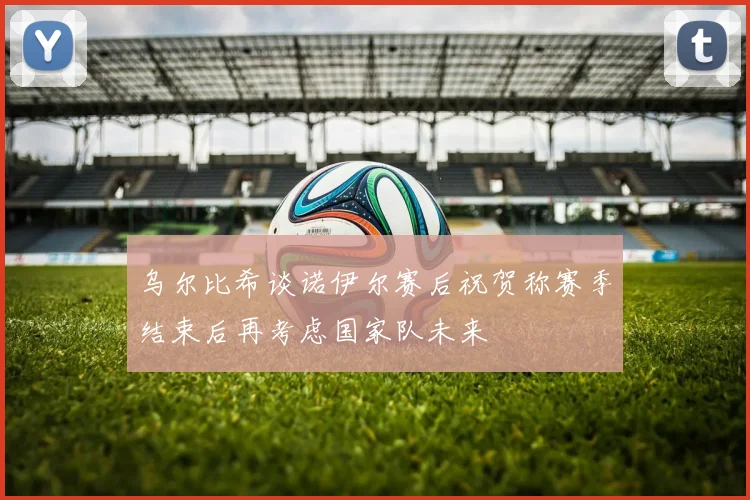 乌尔比希谈诺伊尔赛后祝贺称赛季结束后再考虑国家队未来