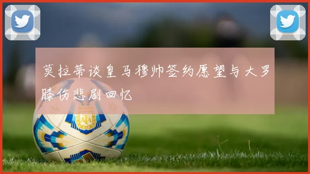 莫拉蒂谈皇马穆帅签约愿望与大罗膝伤悲剧回忆