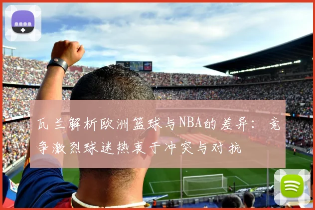 瓦兰解析欧洲篮球与NBA的差异：竞争激烈球迷热衷于冲突与对抗