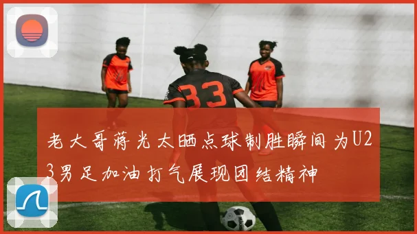 老大哥蒋光太晒点球制胜瞬间为U23男足加油打气展现团结精神