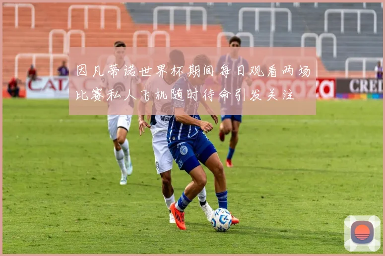 因凡蒂诺世界杯期间每日观看两场比赛私人飞机随时待命引发关注