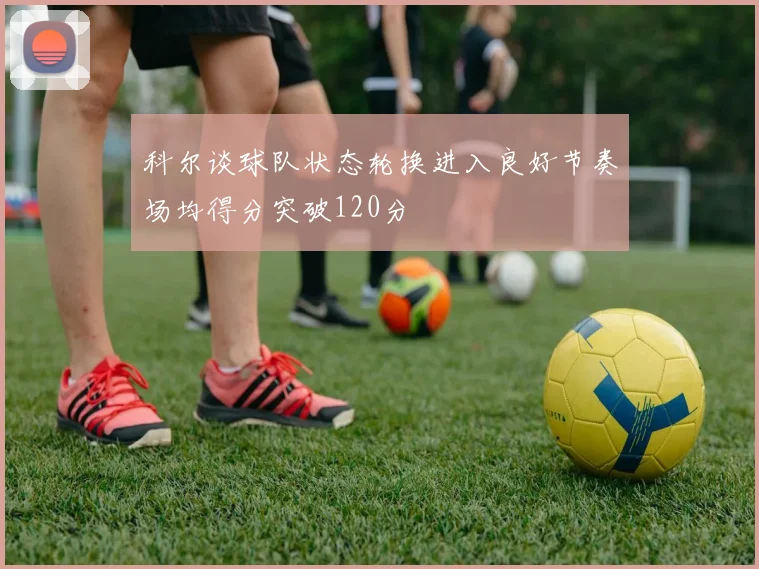 科尔谈球队状态轮换进入良好节奏场均得分突破120分
