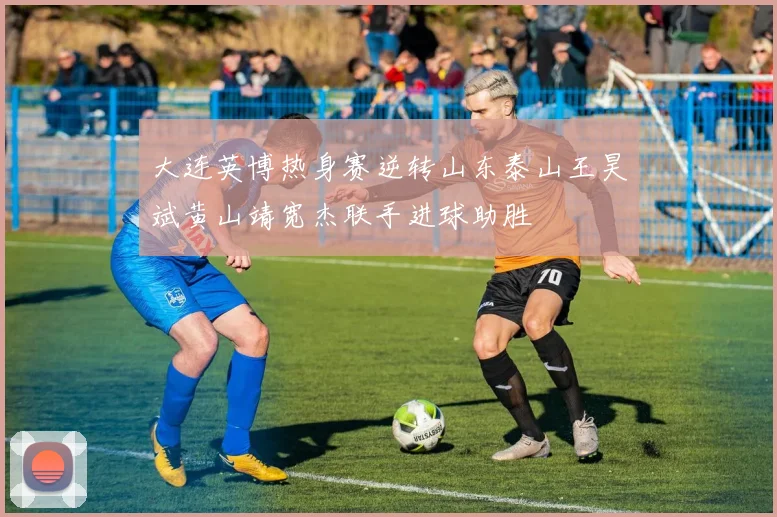 大连英博热身赛逆转山东泰山王昊斌黄山靖宽杰联手进球助胜