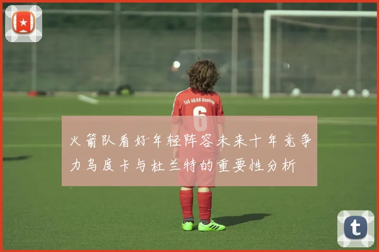 火箭队看好年轻阵容未来十年竞争力乌度卡与杜兰特的重要性分析