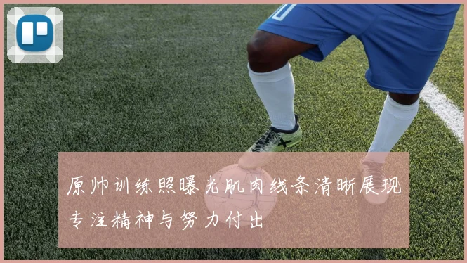 原帅训练照曝光肌肉线条清晰展现专注精神与努力付出