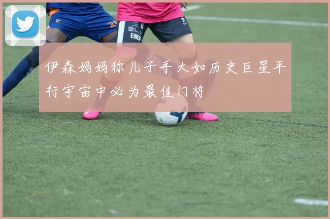 伊森妈妈称儿子手大如历史巨星平行宇宙中必为最佳门将