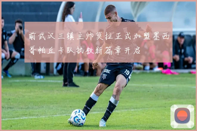 前武汉三镇主帅莫拉正式加盟墨西哥帕丘卡队执教新篇章开启