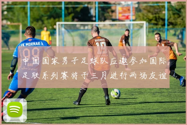 中国国家男子足球队应邀参加国际足联系列赛将于三月进行两场友谊赛