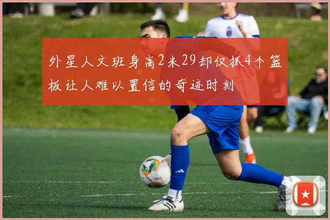 外星人文班身高2米29却仅抓4个篮板让人难以置信的奇迹时刻