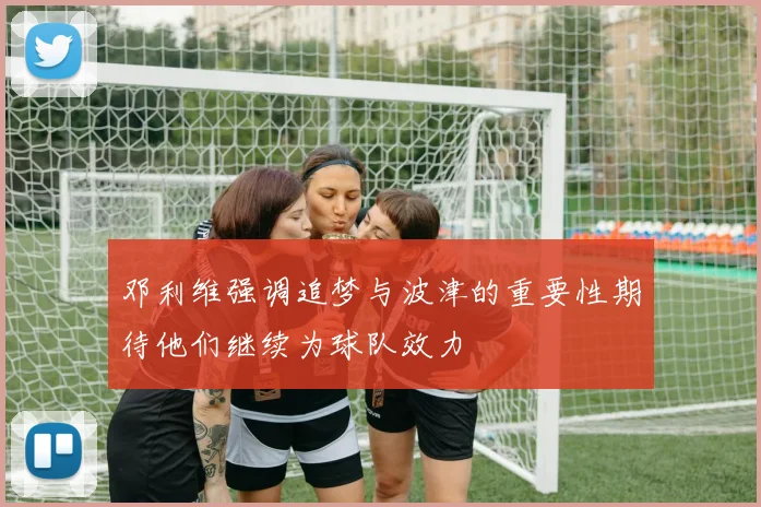 邓利维强调追梦与波津的重要性期待他们继续为球队效力