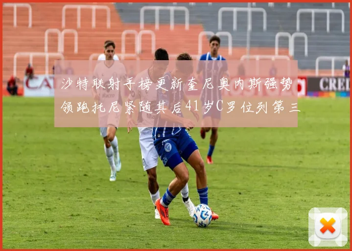 沙特联射手榜更新奎尼奥内斯强势领跑托尼紧随其后41岁C罗位列第三