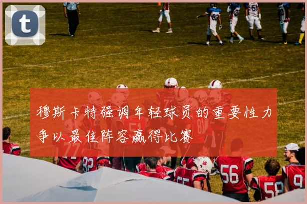 穆斯卡特强调年轻球员的重要性力争以最佳阵容赢得比赛