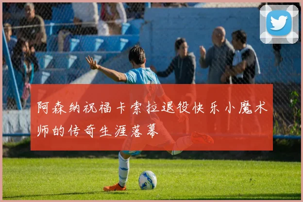 阿森纳祝福卡索拉退役快乐小魔术师的传奇生涯落幕