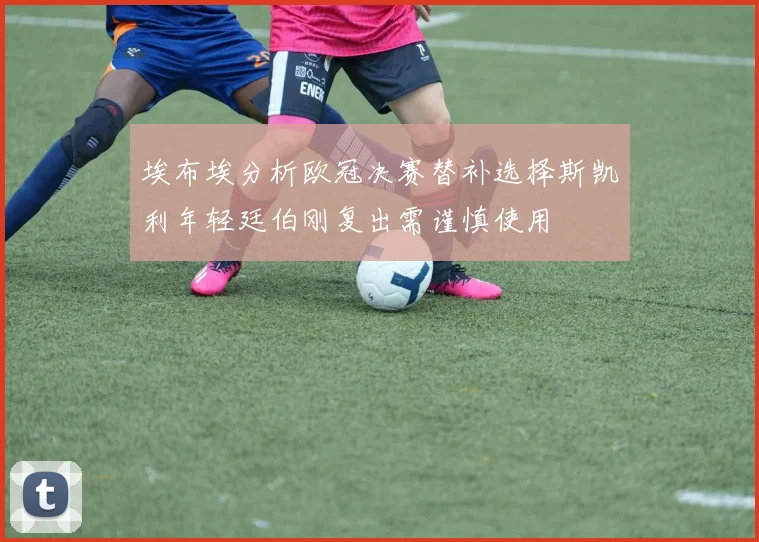 埃布埃分析欧冠决赛替补选择斯凯利年轻廷伯刚复出需谨慎使用