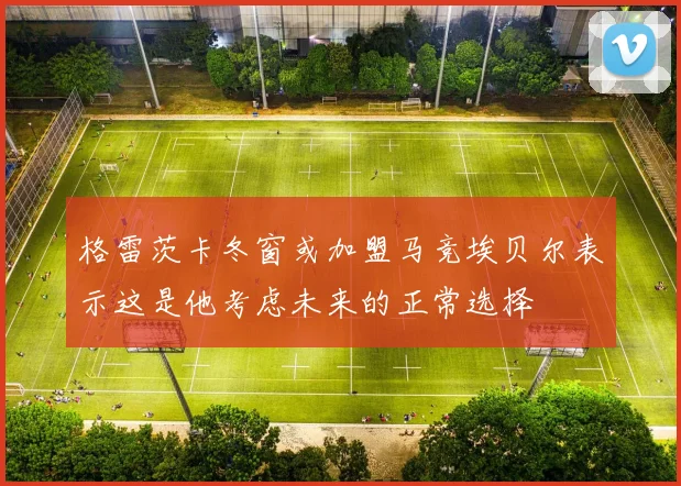格雷茨卡冬窗或加盟马竞埃贝尔表示这是他考虑未来的正常选择