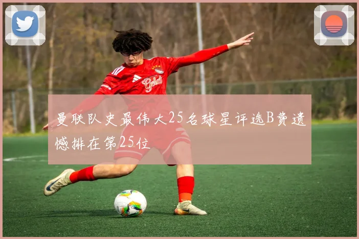 曼联队史最伟大25名球星评选B费遗憾排在第25位