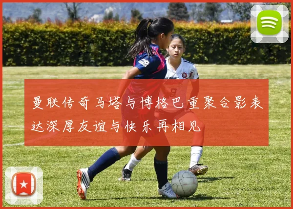 曼联传奇马塔与博格巴重聚合影表达深厚友谊与快乐再相见